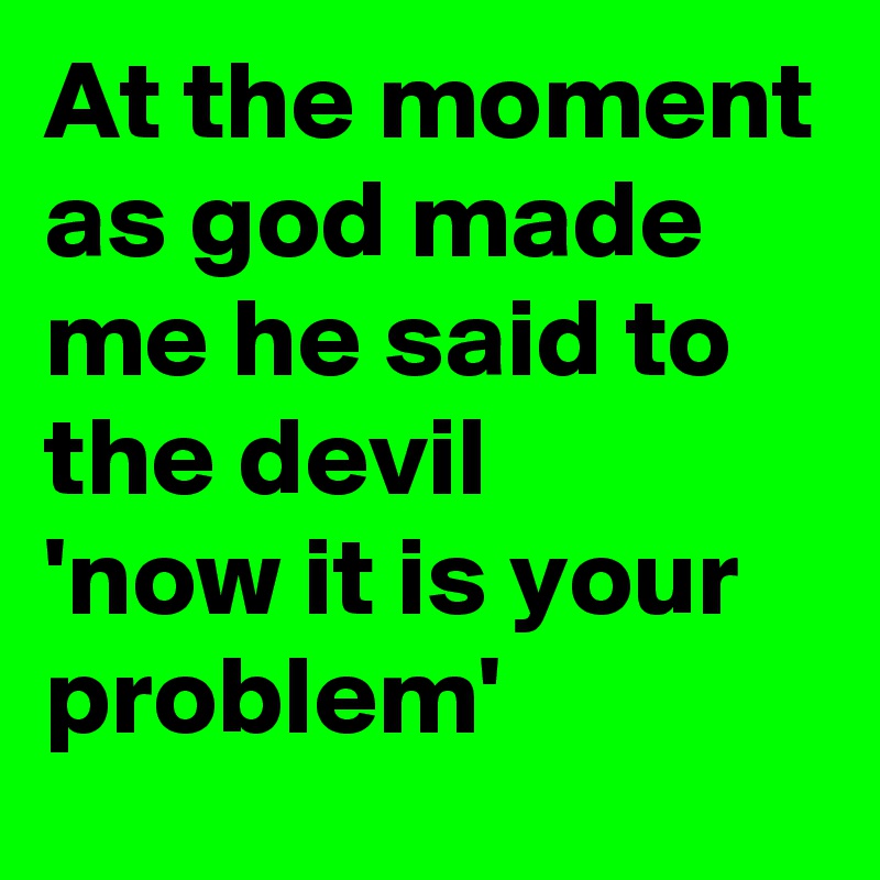 At the moment as god made me he said to the devil
'now it is your problem'