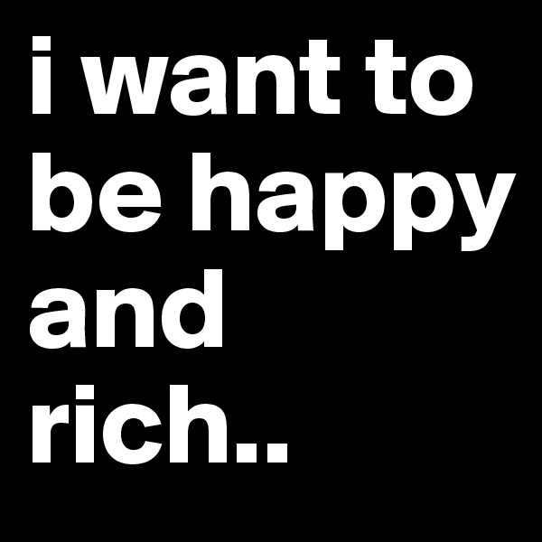 i want to be happy and rich..