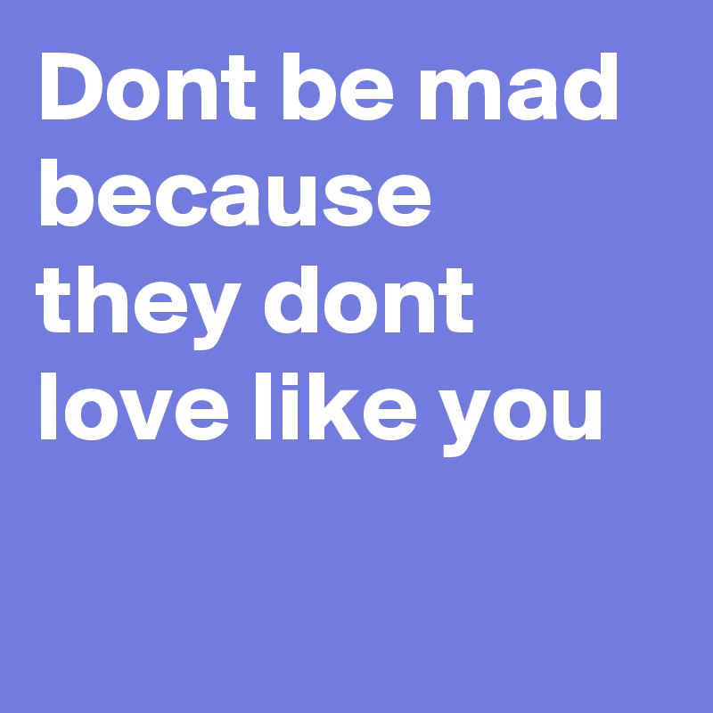 Dont be mad because they dont love like you

