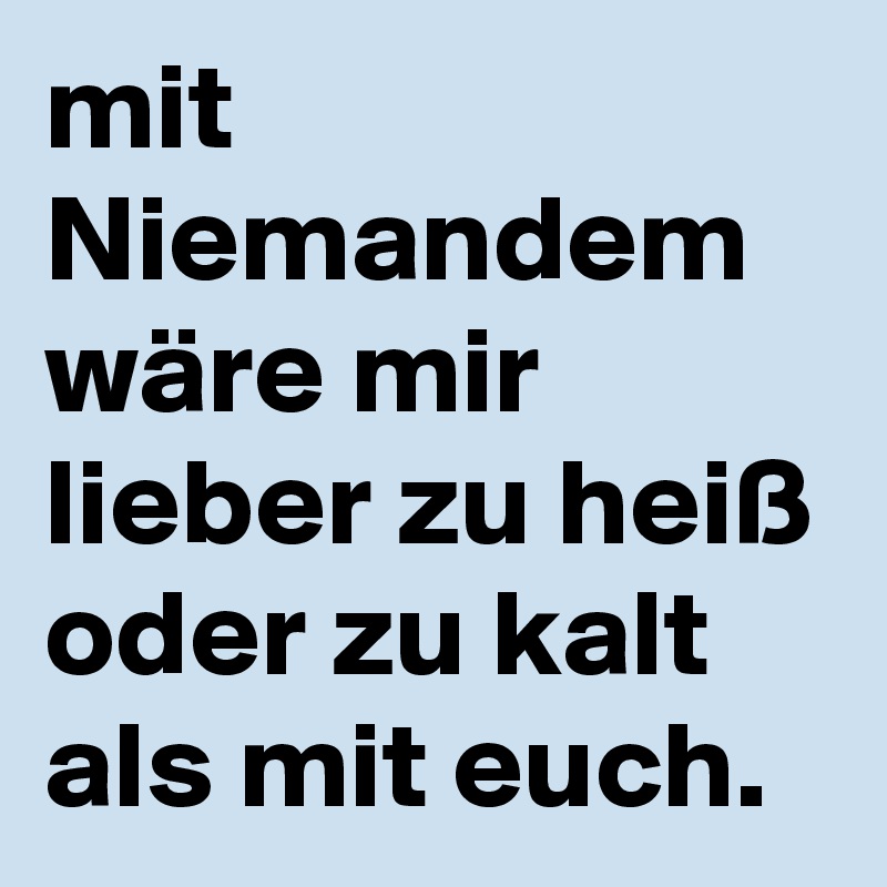 mit Niemandem wäre mir lieber zu heiß oder zu kalt als mit euch. 