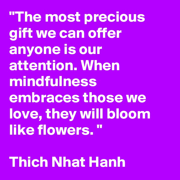 "The most precious gift we can offer anyone is our attention. When mindfulness embraces those we love, they will bloom like flowers. "

Thich Nhat Hanh