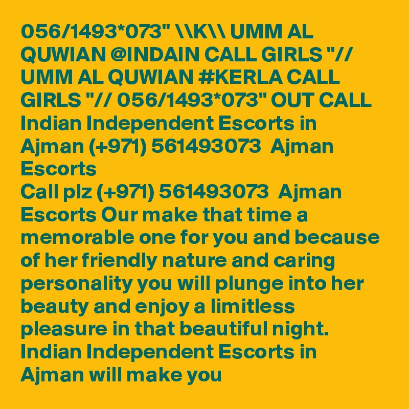 056/1493*073" \\K\\ UMM AL QUWIAN @INDAIN CALL GIRLS "// UMM AL QUWIAN #KERLA CALL GIRLS "// 056/1493*073" OUT CALL Indian Independent Escorts in Ajman (+971) 561493073  Ajman Escorts
Call plz (+971) 561493073  Ajman Escorts Our make that time a memorable one for you and because of her friendly nature and caring personality you will plunge into her beauty and enjoy a limitless pleasure in that beautiful night. Indian Independent Escorts in Ajman will make you