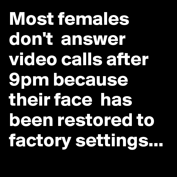 Most females don't  answer video calls after 9pm because their face  has been restored to factory settings...