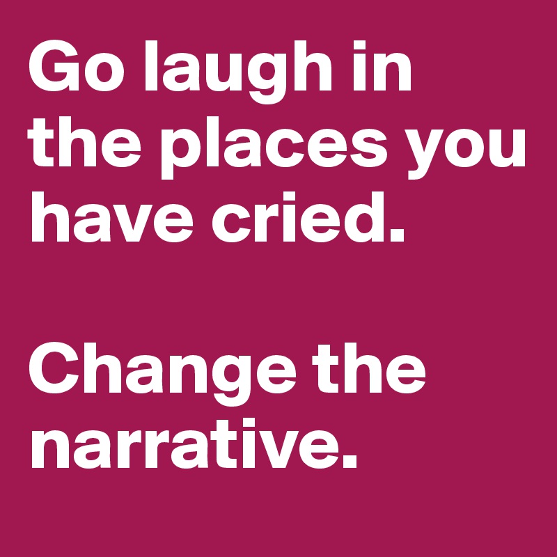 Go laugh in the places you have cried. 

Change the narrative. 