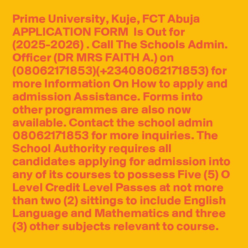 Prime University, Kuje, FCT Abuja APPLICATION FORM  Is Out for  (2025-2026) . Call The Schools Admin. Officer (DR MRS FAITH A.) on (08062171853)(+23408062171853) for more Information On How to apply and admission Assistance. Forms into other programmes are also now available. Contact the school admin  08062171853 for more inquiries. The School Authority requires all candidates applying for admission into any of its courses to possess Five (5) O Level Credit Level Passes at not more than two (2) sittings to include English Language and Mathematics and three (3) other subjects relevant to course.