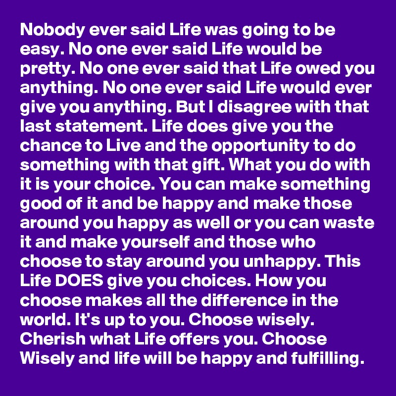 Nobody ever said Life was going to be easy. No one ever said Life would be pretty. No one ever said that Life owed you anything. No one ever said Life would ever give you anything. But I disagree with that last statement. Life does give you the chance to Live and the opportunity to do something with that gift. What you do with it is your choice. You can make something good of it and be happy and make those around you happy as well or you can waste it and make yourself and those who choose to stay around you unhappy. This Life DOES give you choices. How you choose makes all the difference in the world. It's up to you. Choose wisely. Cherish what Life offers you. Choose Wisely and life will be happy and fulfilling. 