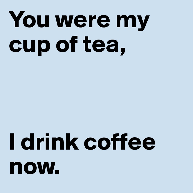 You were my cup of tea,



I drink coffee now.