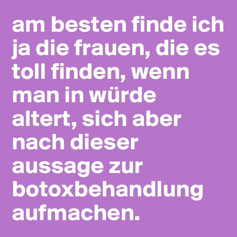 am besten finde ich ja die frauen, die es toll finden, wenn man in würde altert, sich aber nach dieser aussage zur botoxbehandlung aufmachen.