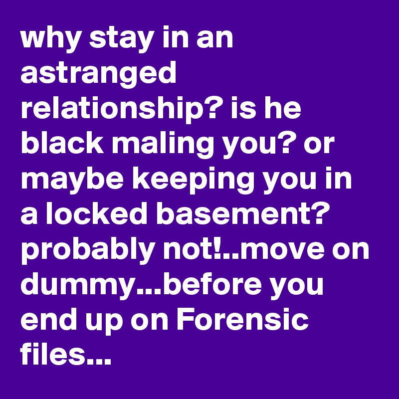 why stay in an astranged relationship? is he black maling you? or maybe keeping you in a locked basement? probably not!..move on dummy...before you end up on Forensic files...