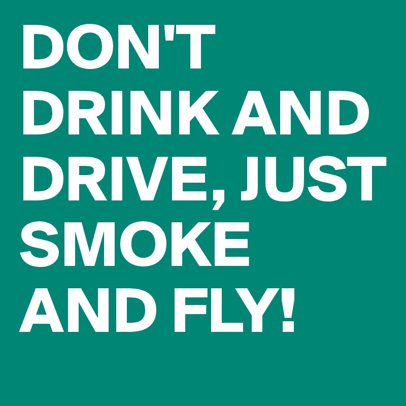 DON'T DRINK AND DRIVE, JUST SMOKE AND FLY!