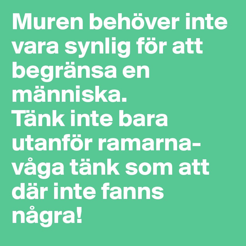 Muren behöver inte vara synlig för att begränsa en människa. 
Tänk inte bara utanför ramarna- våga tänk som att där inte fanns några! 