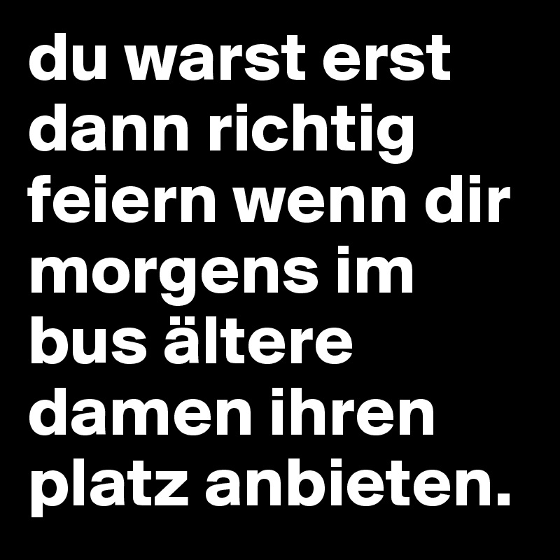 du warst erst dann richtig feiern wenn dir morgens im bus ältere damen ihren platz anbieten.
