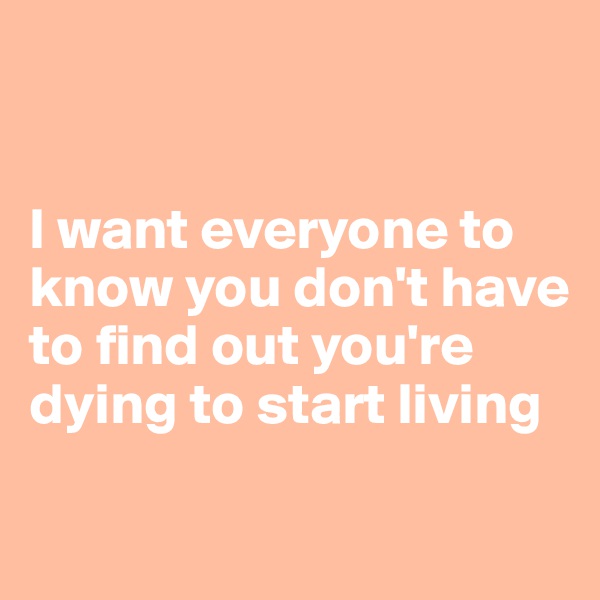 


I want everyone to know you don't have to find out you're dying to start living 

