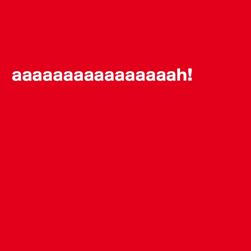 


aaaaaaaaaaaaaaaah!







