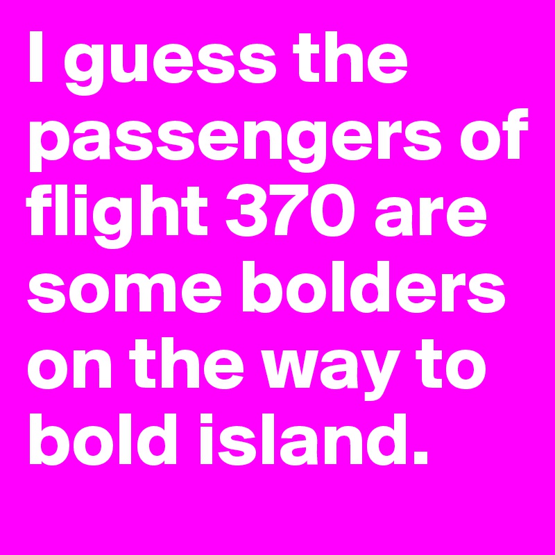 I guess the passengers of flight 370 are some bolders on the way to bold island.