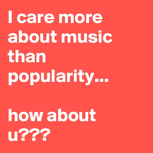I care more about music than popularity...

how about u???