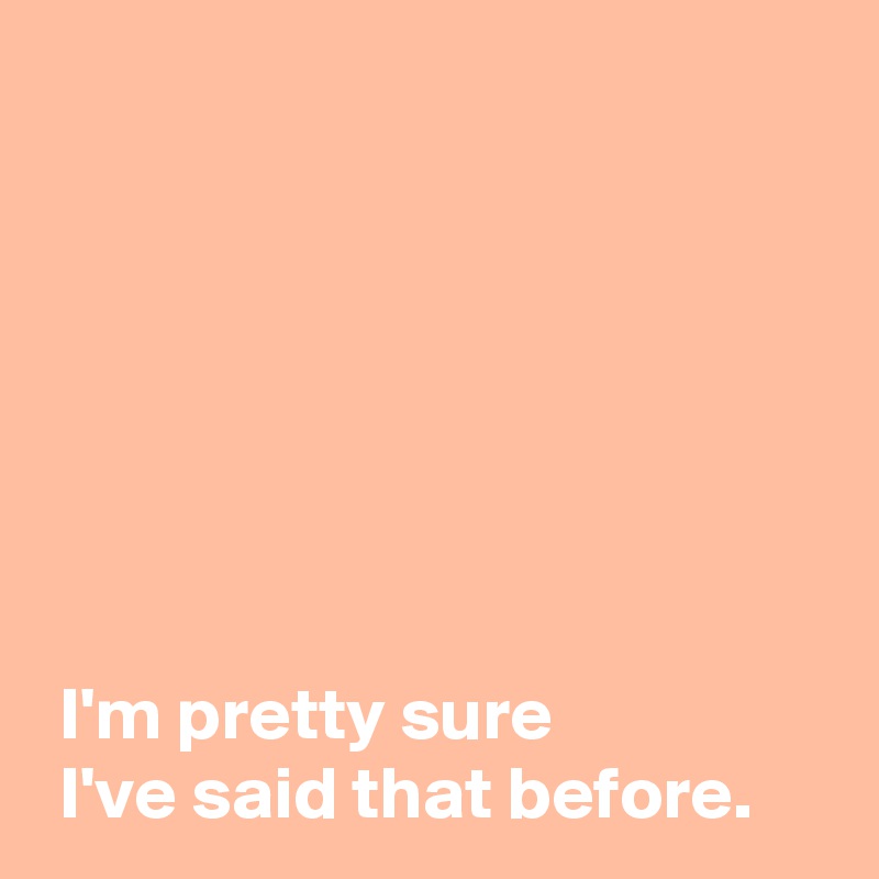 







 I'm pretty sure
 I've said that before.