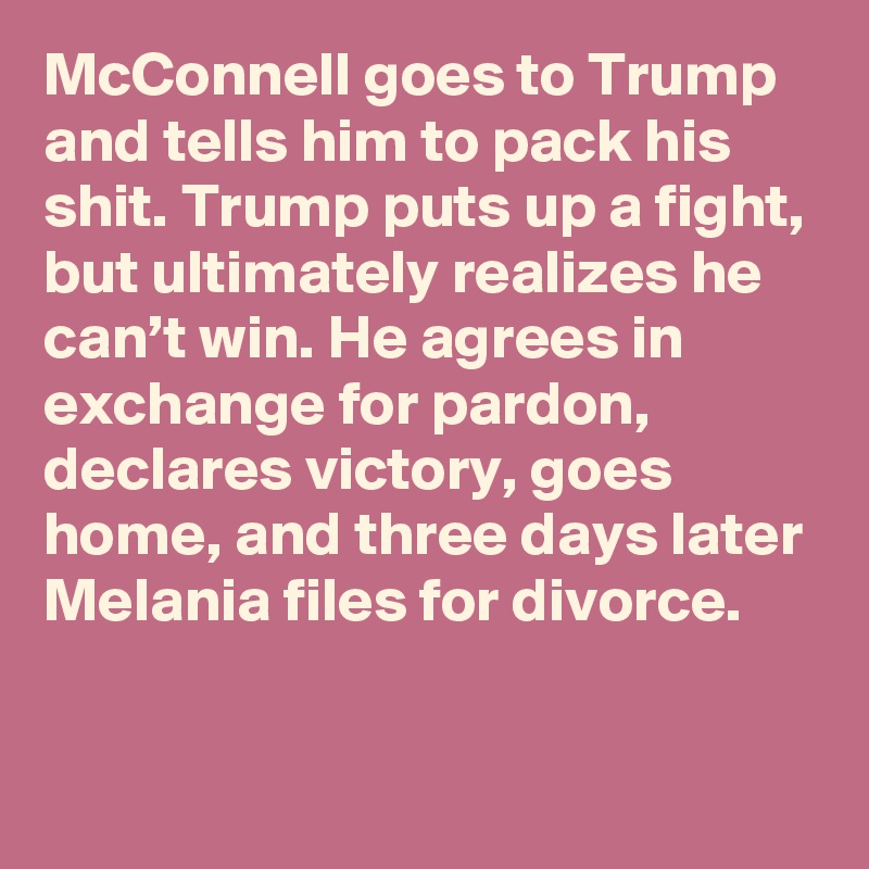 McConnell goes to Trump and tells him to pack his shit. Trump puts up a fight, but ultimately realizes he can’t win. He agrees in exchange for pardon, declares victory, goes home, and three days later Melania files for divorce.