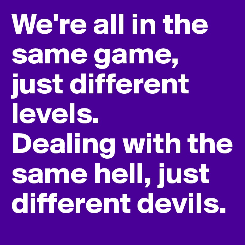 We're all in the same game, just different levels. 
Dealing with the same hell, just different devils. 