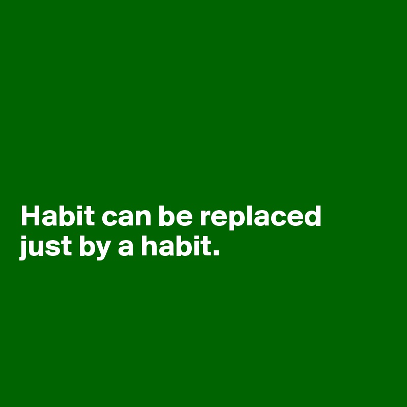





Habit can be replaced 
just by a habit.



