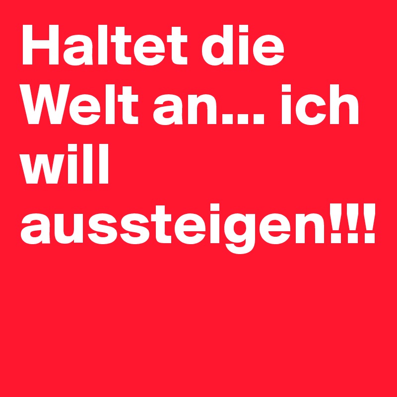 Haltet die Welt an... ich will aussteigen!!! 
