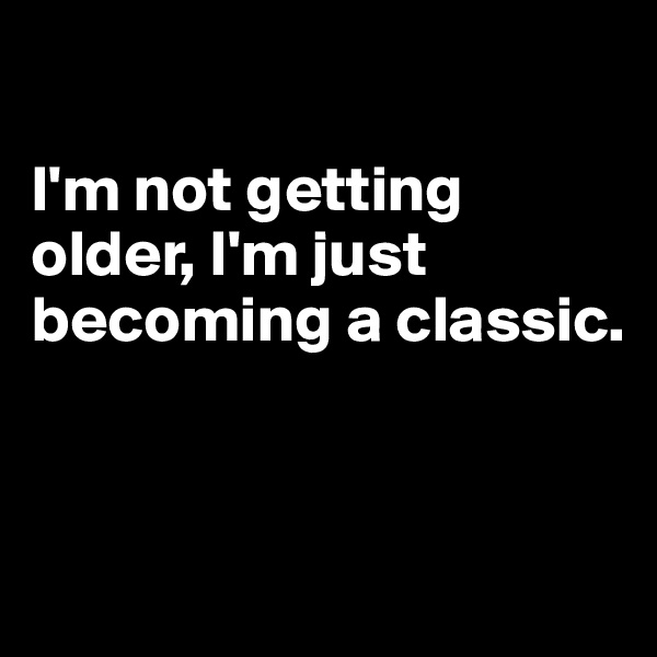 

I'm not getting older, I'm just becoming a classic.


