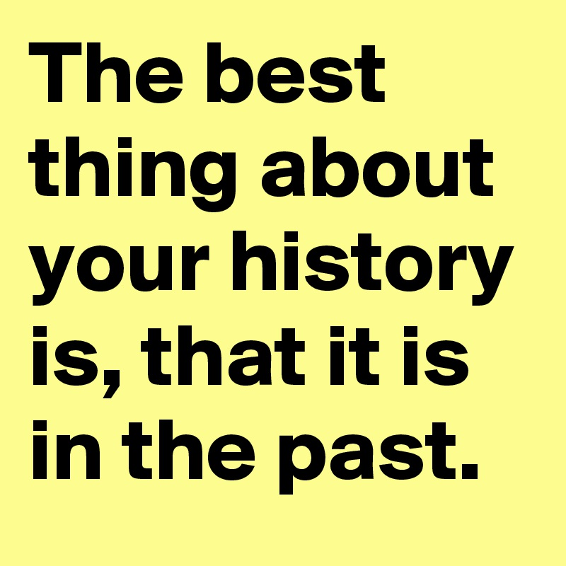 The best thing about your history is, that it is in the past.