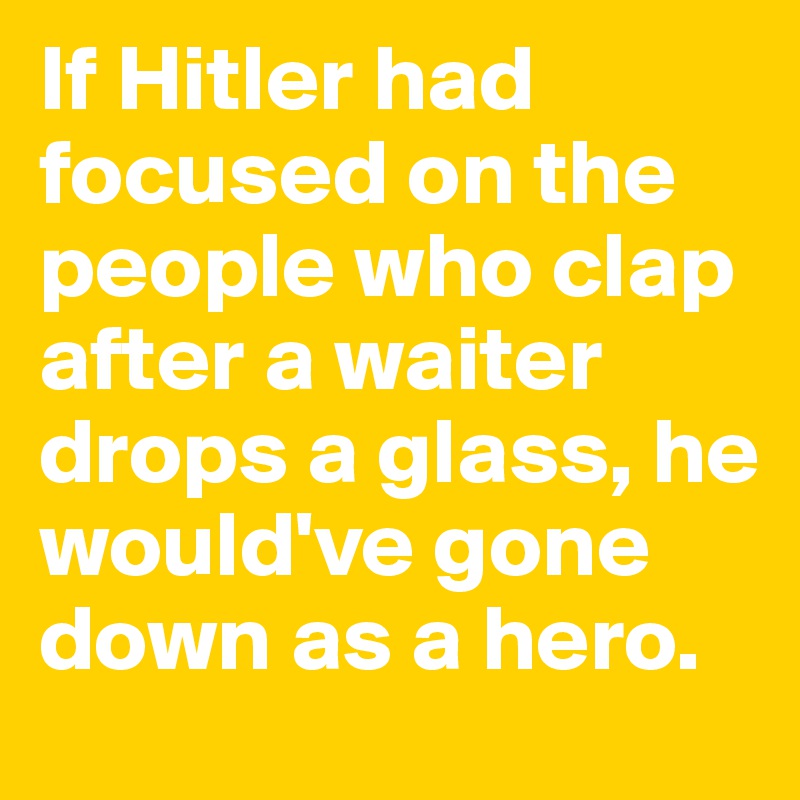 If Hitler had focused on the people who clap after a waiter drops a glass, he would've gone down as a hero.