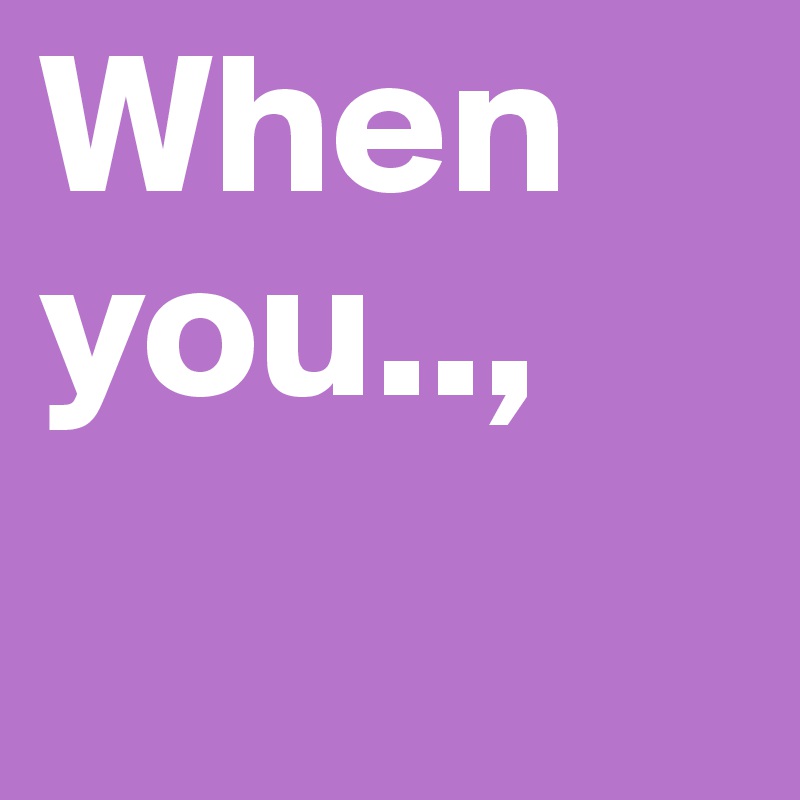 When you..,