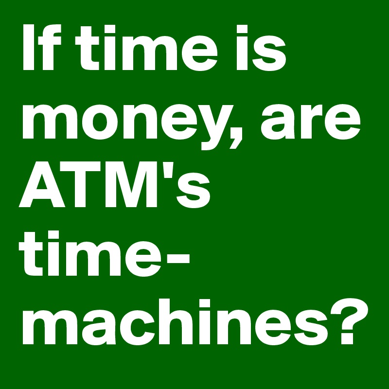 If time is money, are ATM's time-machines?