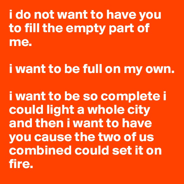 i do not want to have you to fill the empty part of me.

i want to be full on my own.

i want to be so complete i could light a whole city and then i want to have you cause the two of us combined could set it on fire.