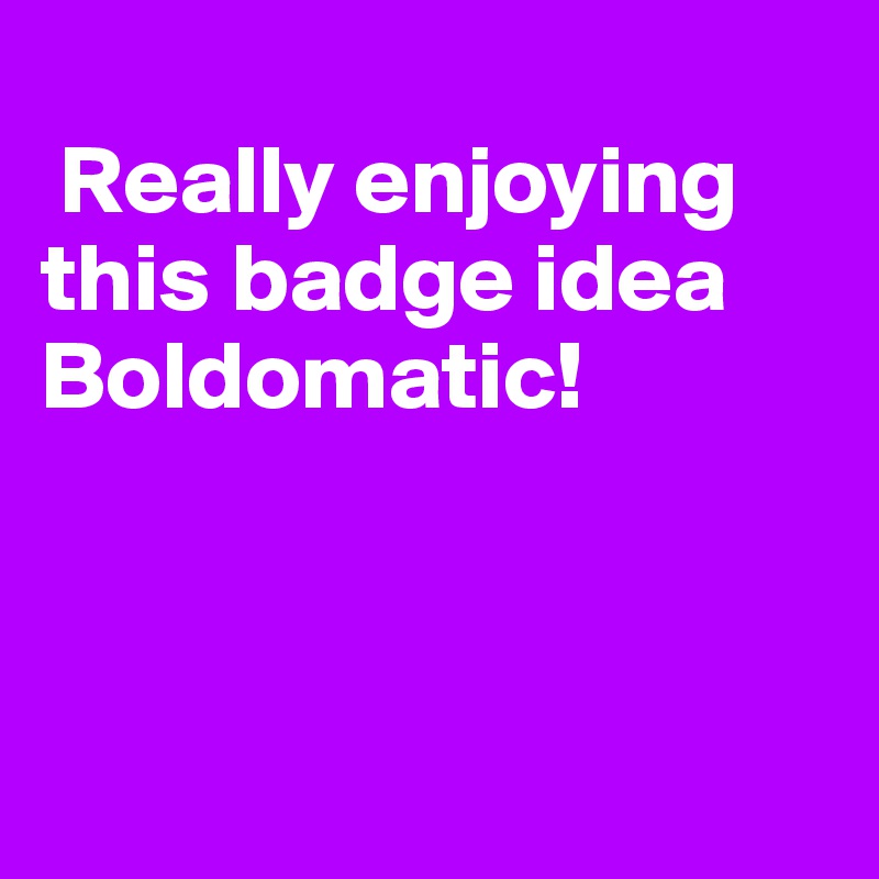 
 Really enjoying this badge idea Boldomatic!



