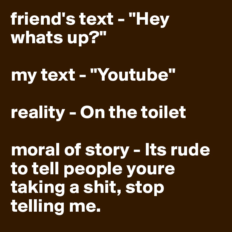 friend's text - "Hey whats up?"

my text - "Youtube"

reality - On the toilet

moral of story - Its rude to tell people youre taking a shit, stop telling me.