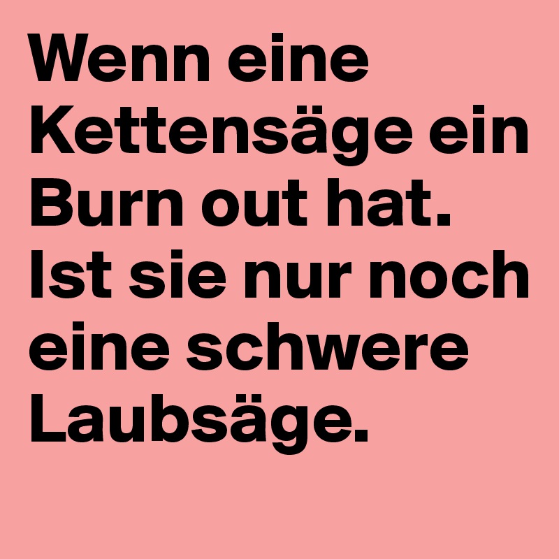 Wenn eine Kettensäge ein Burn out hat.
Ist sie nur noch eine schwere Laubsäge.