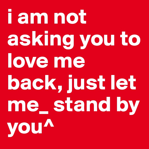 i am not asking you to love me back, just let me_ stand by you^
