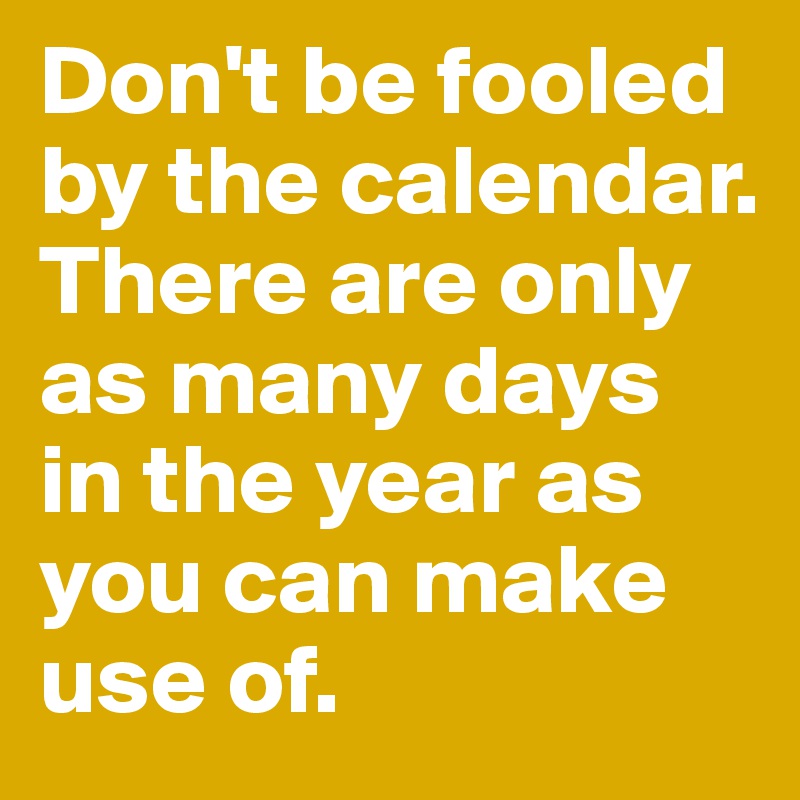 Don't be fooled by the calendar. There are only as many days in the year as you can make use of.