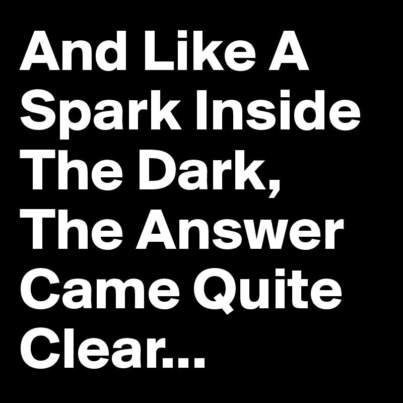 And Like A Spark Inside The Dark, The Answer Came Quite Clear...