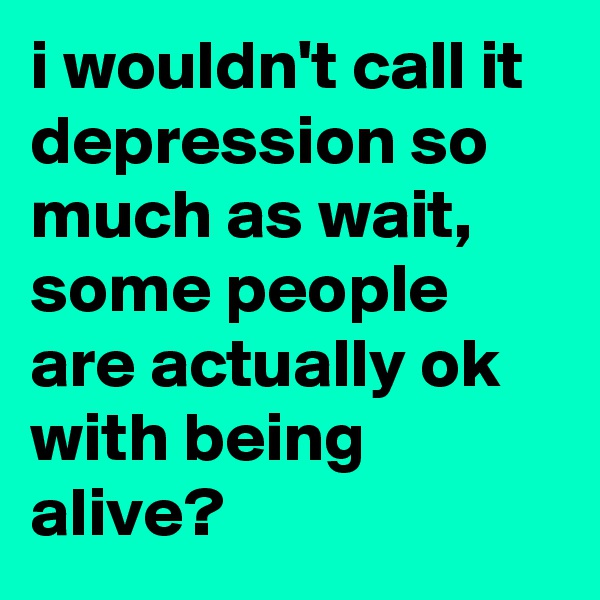 i wouldn't call it depression so much as wait, some people are actually ok with being alive?