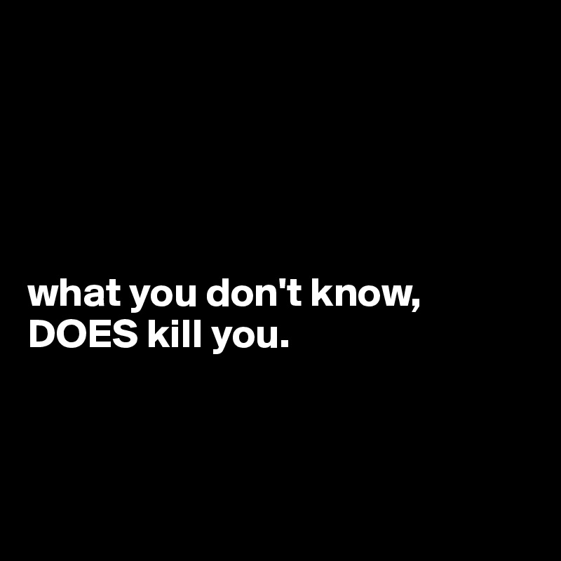 





what you don't know, DOES kill you.



