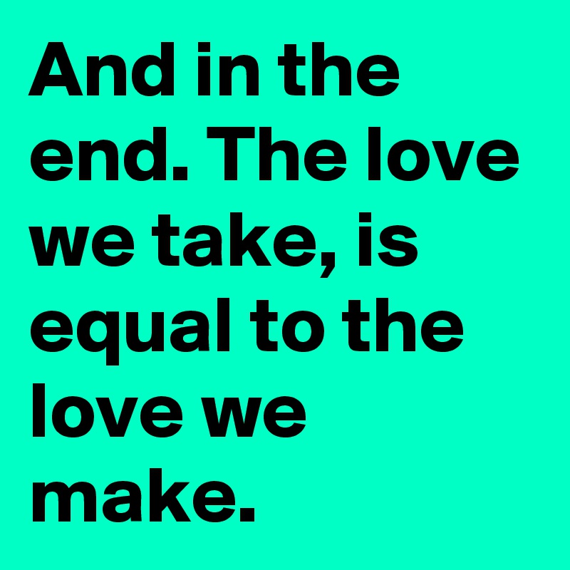 And in the end. The love we take, is equal to the love we make.