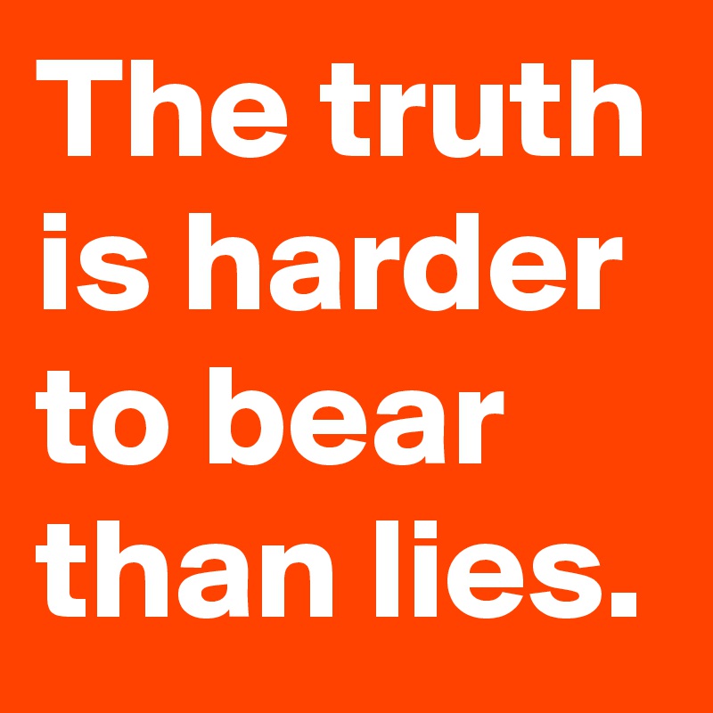 The truth is harder to bear than lies.