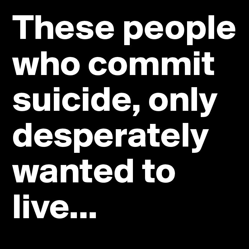 These people who commit suicide, only desperately wanted to live...