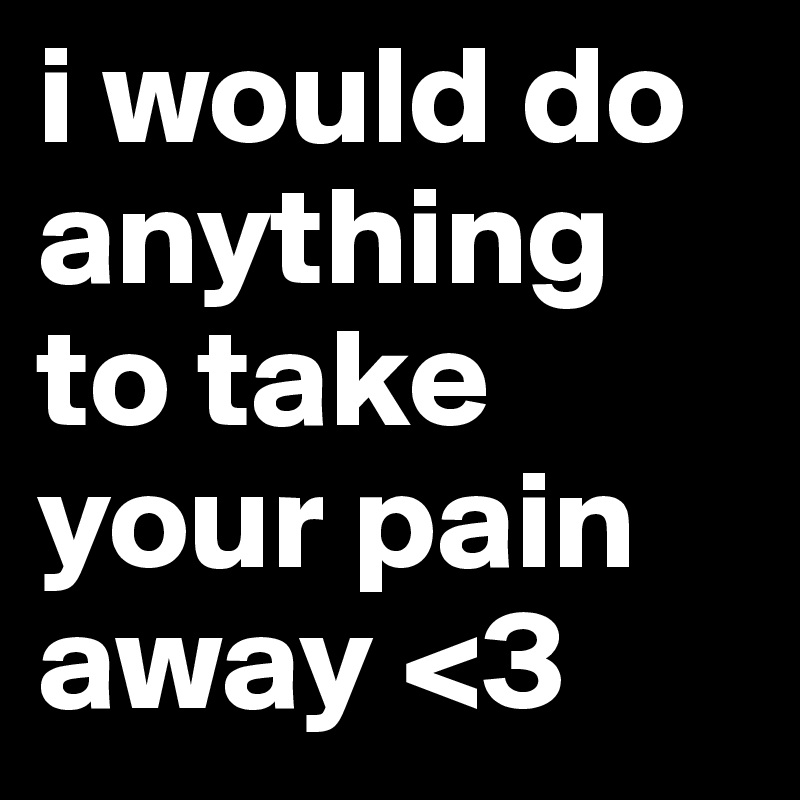 i would do anything to take your pain away <3