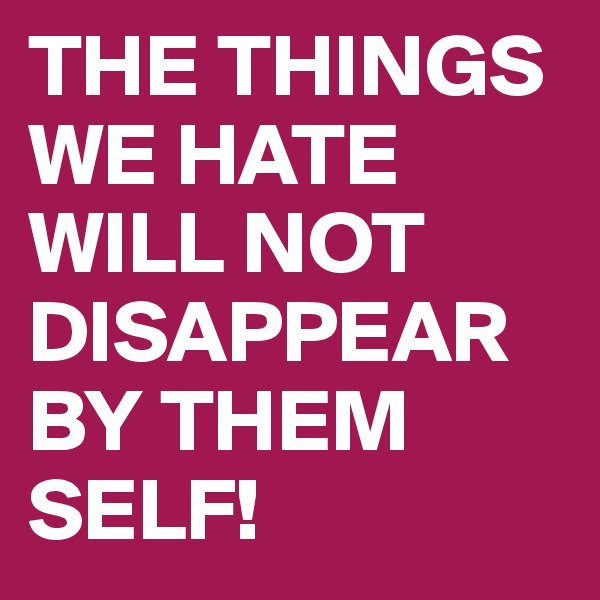 THE THINGS WE HATE WILL NOT 
DISAPPEAR
BY THEM 
SELF!