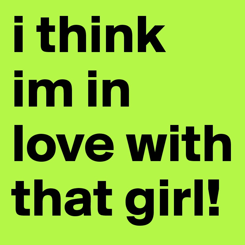 i think im in love with that girl!