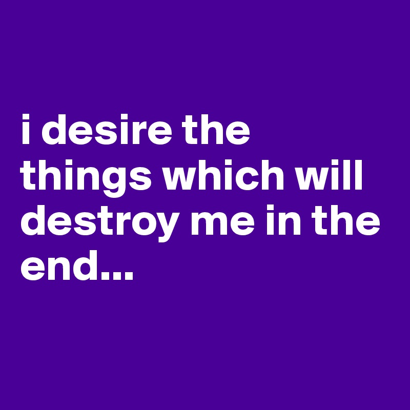 

i desire the things which will destroy me in the end...

