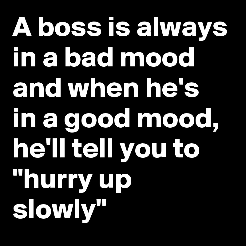 A boss is always in a bad mood
and when he's in a good mood,
he'll tell you to
"hurry up slowly"