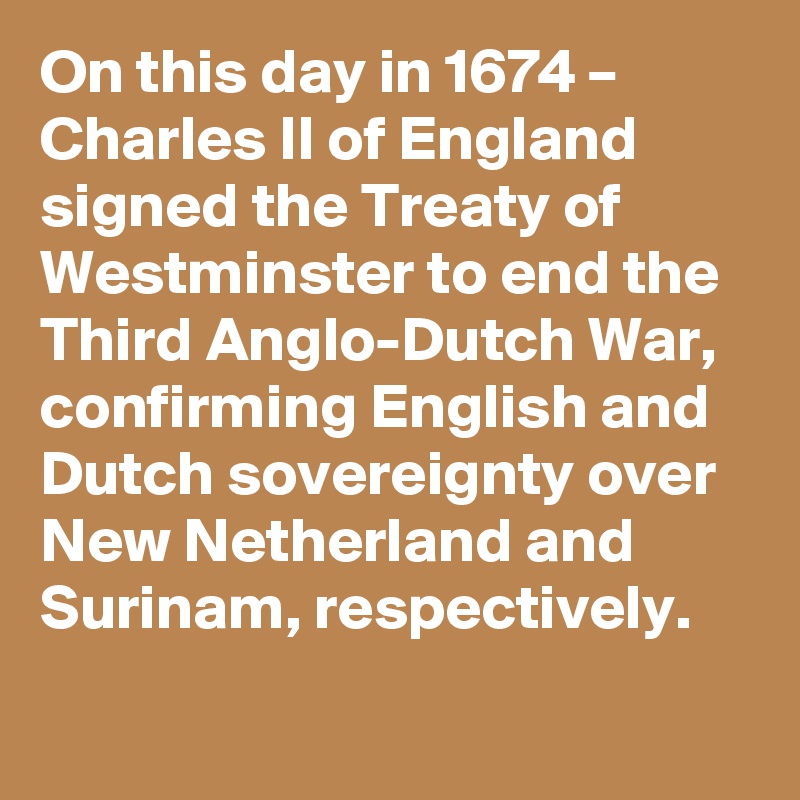 On this day in 1674 – Charles II of England signed the Treaty of Westminster to end the Third Anglo-Dutch War, confirming English and Dutch sovereignty over New Netherland and Surinam, respectively.