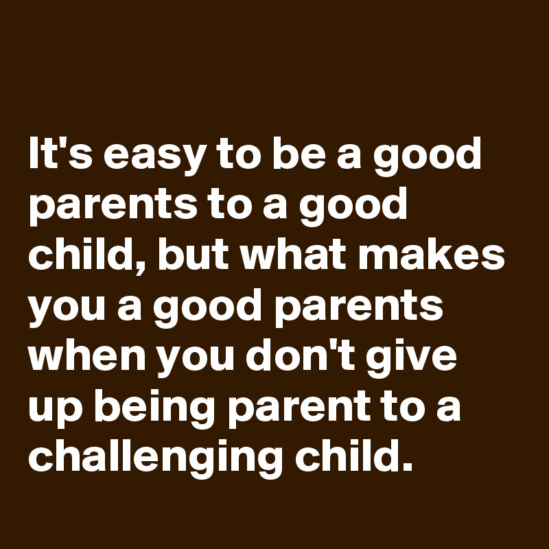 

It's easy to be a good parents to a good child, but what makes you a good parents when you don't give up being parent to a challenging child.