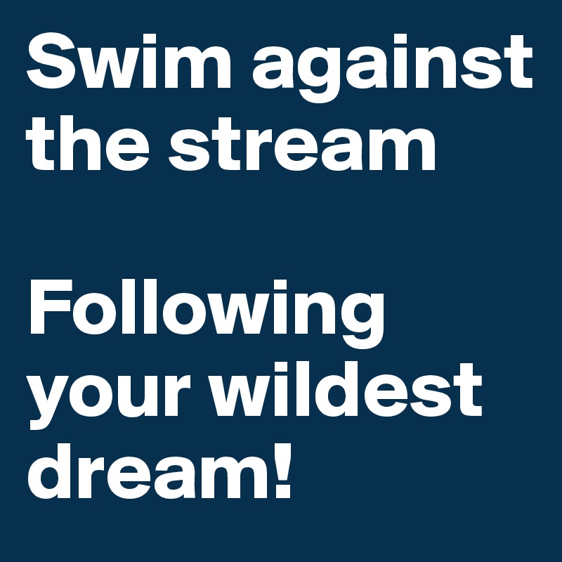 Swim against the stream 

Following your wildest dream!